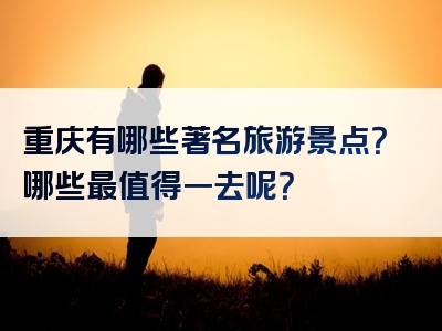 重庆有哪些著名旅游景点？哪些最值得一去呢？