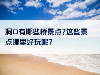 洞口有哪些桥景点？这些景点哪里好玩呢？