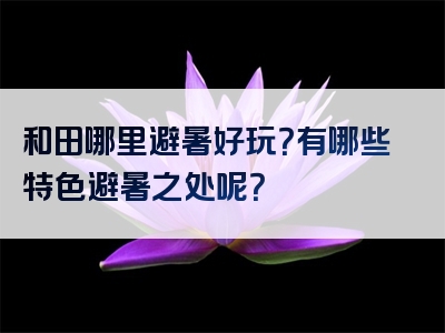 和田哪里避暑好玩？有哪些特色避暑之处呢？