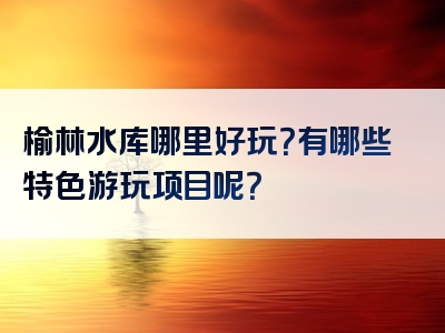 榆林水库哪里好玩？有哪些特色游玩项目呢？