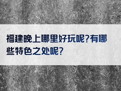 福建晚上哪里好玩呢？有哪些特色之处呢？