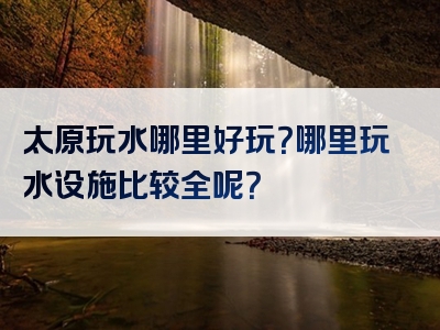 太原玩水哪里好玩？哪里玩水设施比较全呢？