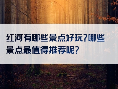 红河有哪些景点好玩？哪些景点最值得推荐呢？