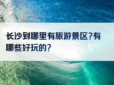 长沙到哪里有旅游景区？有哪些好玩的？