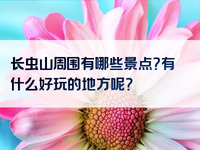 长虫山周围有哪些景点？有什么好玩的地方呢？