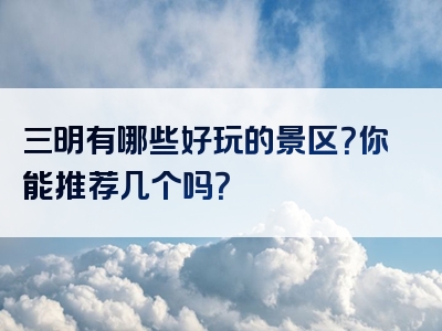 三明有哪些好玩的景区？你能推荐几个吗？