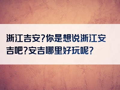 浙江吉安？你是想说浙江安吉吧？安吉哪里好玩呢？
