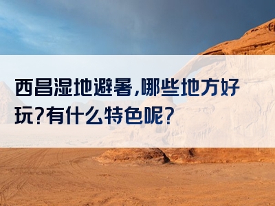 西昌湿地避暑，哪些地方好玩？有什么特色呢？