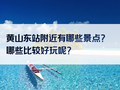 黄山东站附近有哪些景点？哪些比较好玩呢？