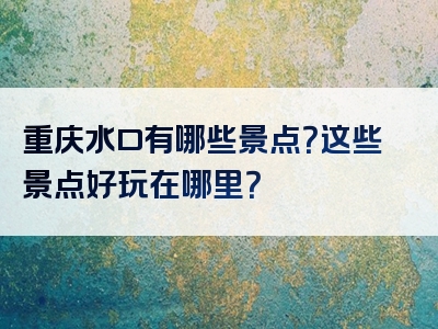 重庆水口有哪些景点？这些景点好玩在哪里？
