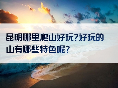 昆明哪里爬山好玩？好玩的山有哪些特色呢？