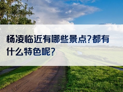杨凌临近有哪些景点？都有什么特色呢？