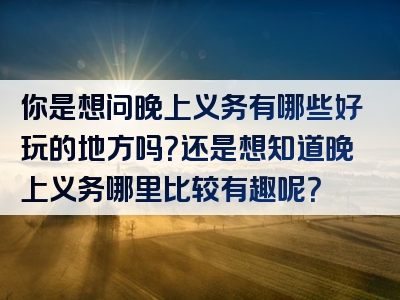 你是想问晚上义务有哪些好玩的地方吗？还是想知道晚上义务哪里比较有趣呢？