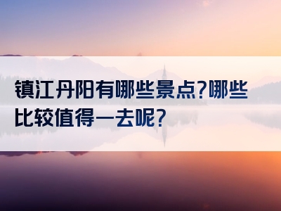 镇江丹阳有哪些景点？哪些比较值得一去呢？