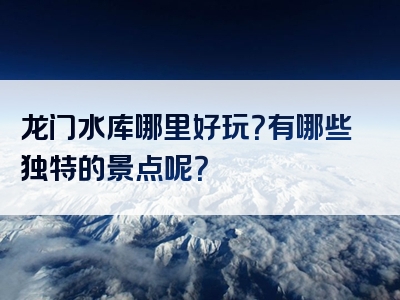 龙门水库哪里好玩？有哪些独特的景点呢？