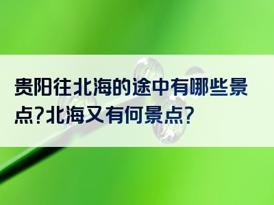贵阳往北海的途中有哪些景点？北海又有何景点？