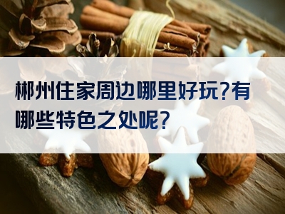 郴州住家周边哪里好玩？有哪些特色之处呢？