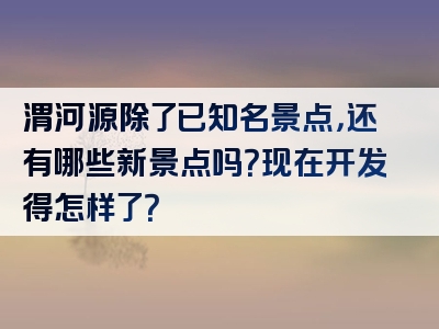 渭河源除了已知名景点，还有哪些新景点吗？现在开发得怎样了？