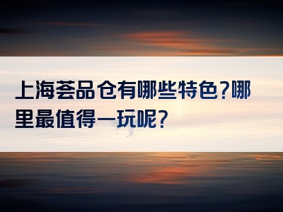 上海荟品仓有哪些特色？哪里最值得一玩呢？