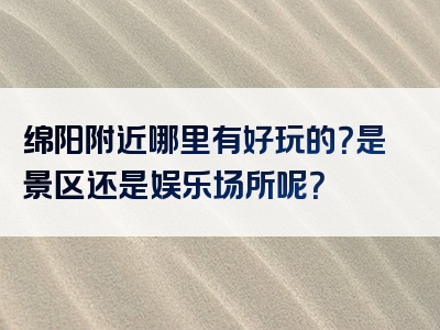 绵阳附近哪里有好玩的？是景区还是娱乐场所呢？
