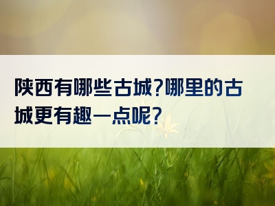 陕西有哪些古城？哪里的古城更有趣一点呢？
