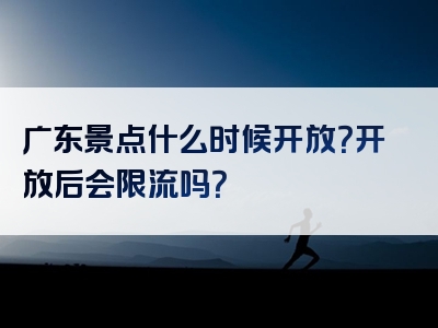 广东景点什么时候开放？开放后会限流吗？
