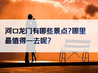 河口龙门有哪些景点？哪里最值得一去呢？