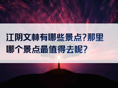 江阴文林有哪些景点？那里哪个景点最值得去呢？
