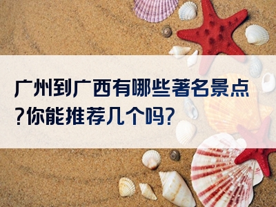 广州到广西有哪些著名景点？你能推荐几个吗？