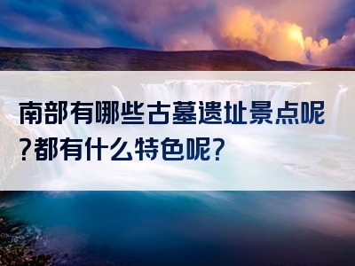 南部有哪些古墓遗址景点呢？都有什么特色呢？
