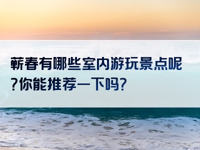 蕲春有哪些室内游玩景点呢？你能推荐一下吗？