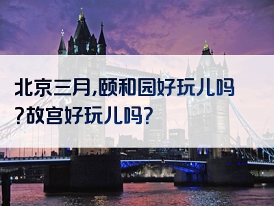 北京三月，颐和园好玩儿吗？故宫好玩儿吗？