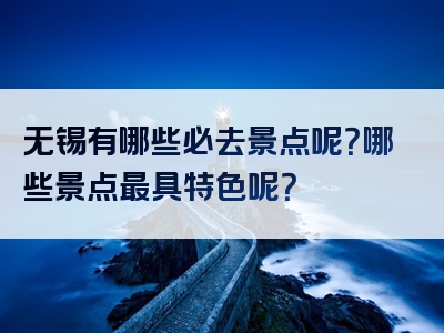 无锡有哪些必去景点呢？哪些景点最具特色呢？