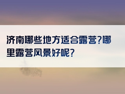 济南哪些地方适合露营？哪里露营风景好呢？