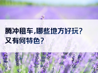 腾冲租车，哪些地方好玩？又有何特色？