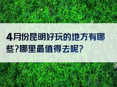 4月份昆明好玩的地方有哪些？哪里最值得去呢？