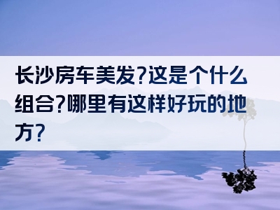 长沙房车美发？这是个什么组合？哪里有这样好玩的地方？