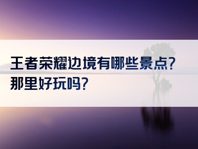 王者荣耀边境有哪些景点？那里好玩吗？
