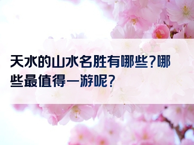 天水的山水名胜有哪些？哪些最值得一游呢？