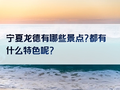 宁夏龙德有哪些景点？都有什么特色呢？