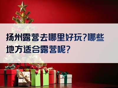 扬州露营去哪里好玩？哪些地方适合露营呢？