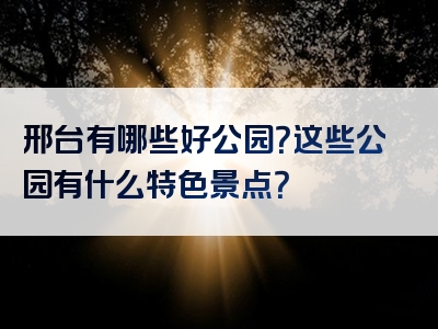 邢台有哪些好公园？这些公园有什么特色景点？