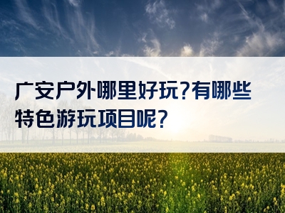 广安户外哪里好玩？有哪些特色游玩项目呢？