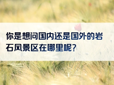 你是想问国内还是国外的岩石风景区在哪里呢？