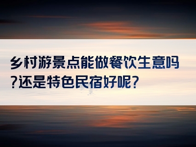 乡村游景点能做餐饮生意吗？还是特色民宿好呢？