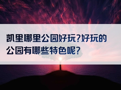 凯里哪里公园好玩？好玩的公园有哪些特色呢？