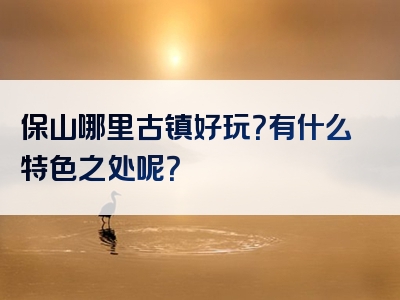 保山哪里古镇好玩？有什么特色之处呢？