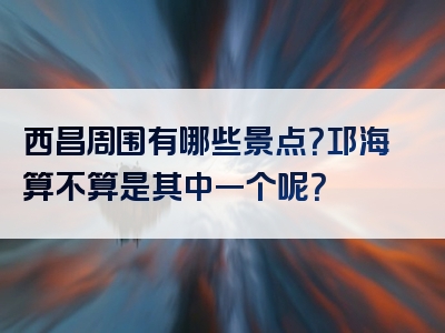 西昌周围有哪些景点？邛海算不算是其中一个呢？