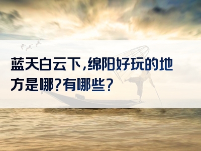 蓝天白云下，绵阳好玩的地方是哪？有哪些？