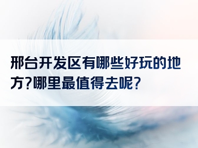 邢台开发区有哪些好玩的地方？哪里最值得去呢？